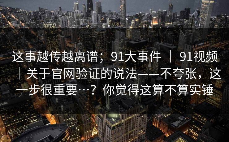 这事越传越离谱；91大事件 ｜ 91视频｜关于官网验证的说法——不夸张，这一步很重要…？你觉得这算不算实锤