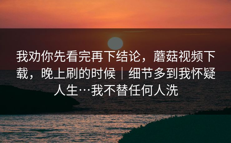我劝你先看完再下结论，蘑菇视频下载，晚上刷的时候｜细节多到我怀疑人生…我不替任何人洗