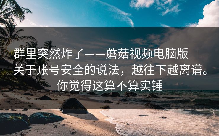 群里突然炸了——蘑菇视频电脑版 ｜ 关于账号安全的说法，越往下越离谱。你觉得这算不算实锤
