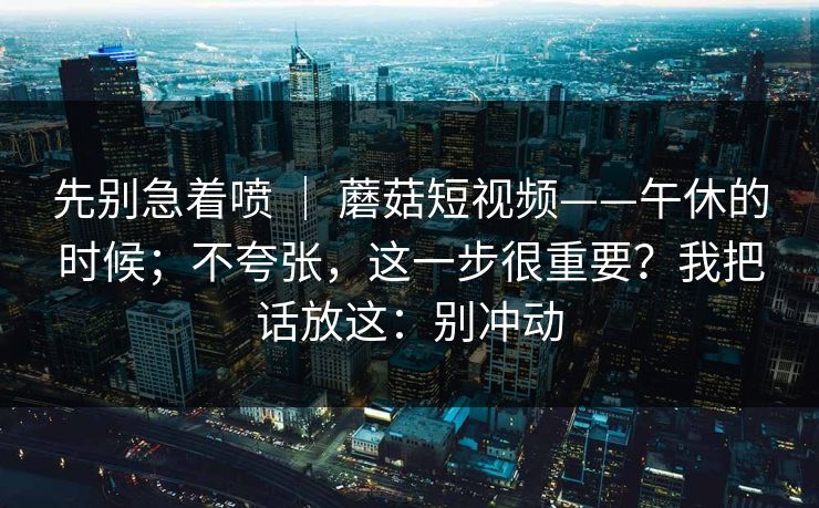 先别急着喷 ｜ 蘑菇短视频——午休的时候；不夸张，这一步很重要？我把话放这：别冲动