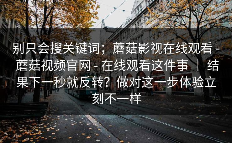别只会搜关键词；蘑菇影视在线观看 - 蘑菇视频官网 - 在线观看这件事 ｜ 结果下一秒就反转？做对这一步体验立刻不一样