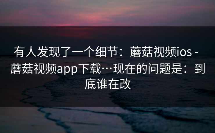 有人发现了一个细节：蘑菇视频ios - 蘑菇视频app下载…现在的问题是：到底谁在改