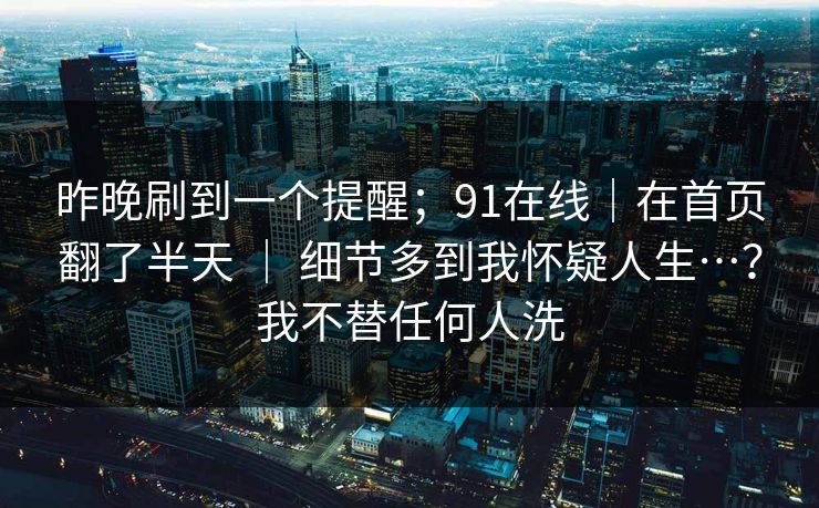 昨晚刷到一个提醒；91在线｜在首页翻了半天 ｜ 细节多到我怀疑人生…？我不替任何人洗