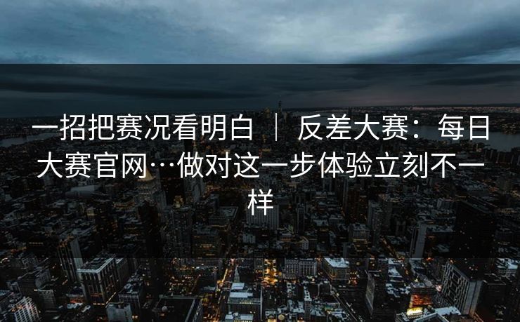 一招把赛况看明白 ｜ 反差大赛：每日大赛官网…做对这一步体验立刻不一样