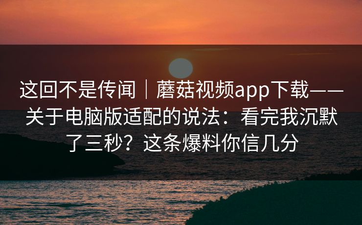 这回不是传闻｜蘑菇视频app下载——关于电脑版适配的说法：看完我沉默了三秒？这条爆料你信几分