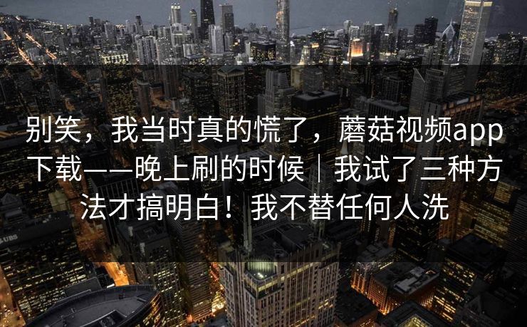 别笑，我当时真的慌了，蘑菇视频app下载——晚上刷的时候｜我试了三种方法才搞明白！我不替任何人洗