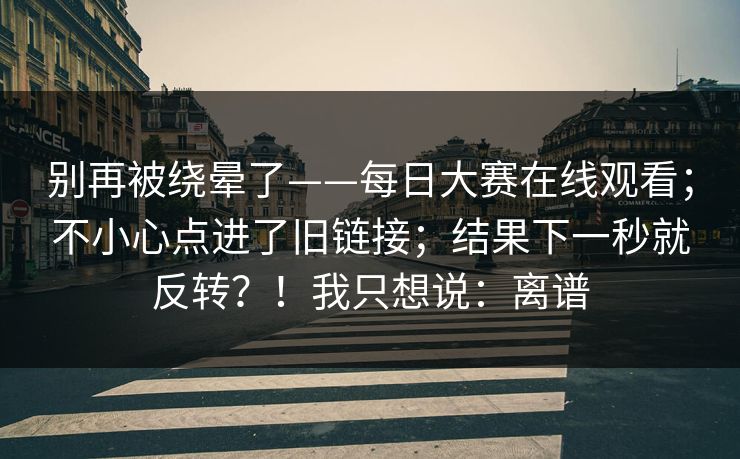 别再被绕晕了——每日大赛在线观看；不小心点进了旧链接；结果下一秒就反转？！我只想说：离谱