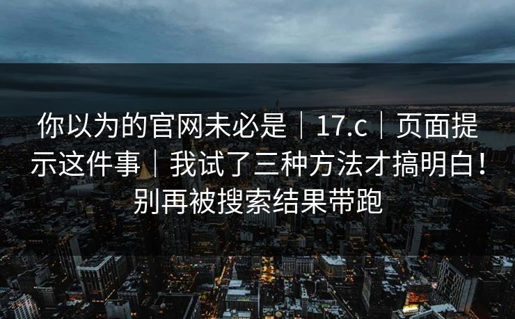 你以为的官网未必是｜17.c｜页面提示这件事｜我试了三种方法才搞明白！别再被搜索结果带跑