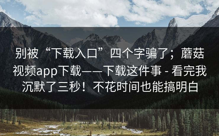 别被“下载入口”四个字骗了；蘑菇视频app下载——下载这件事 - 看完我沉默了三秒！不花时间也能搞明白