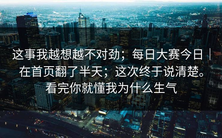 这事我越想越不对劲；每日大赛今日｜在首页翻了半天；这次终于说清楚。看完你就懂我为什么生气
