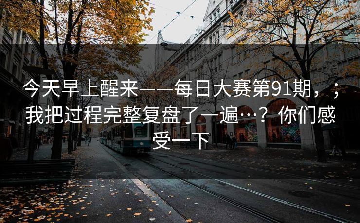 今天早上醒来——每日大赛第91期，；我把过程完整复盘了一遍…？你们感受一下