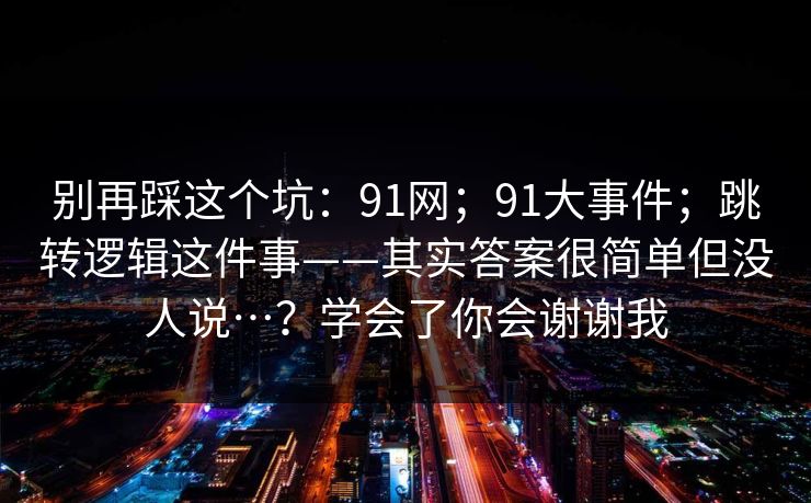 别再踩这个坑:91网;91大事件;跳转逻辑这件事——其实答案很简单但没人说…?学会了你会谢谢我 别再踩这个坑:91网;91大事件;跳转逻辑这件事——其实答案很简单但没人说…?学会了你会谢谢我