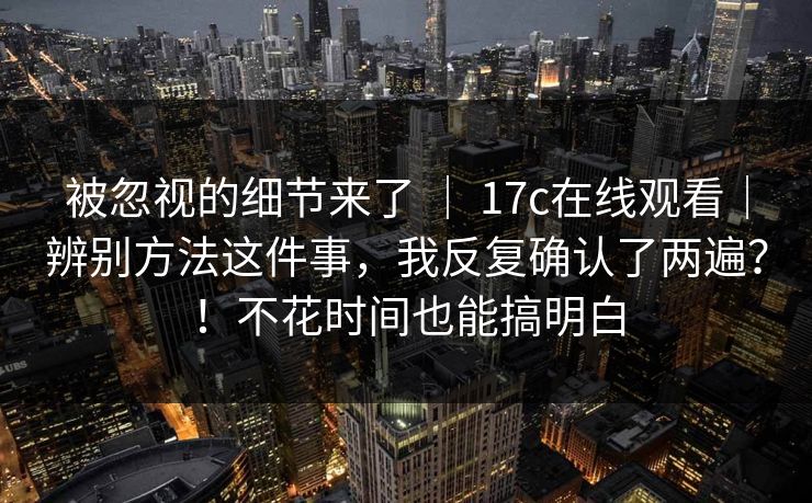 被忽视的细节来了 ｜ 17c在线观看｜辨别方法这件事，我反复确认了两遍？！不花时间也能搞明白