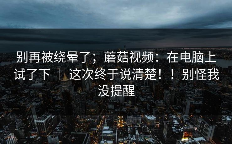 别再被绕晕了；蘑菇视频：在电脑上试了下 ｜ 这次终于说清楚！！别怪我没提醒