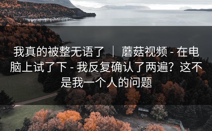我真的被整无语了 ｜ 蘑菇视频 - 在电脑上试了下 - 我反复确认了两遍？这不是我一个人的问题