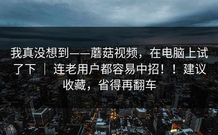 我真没想到——蘑菇视频，在电脑上试了下 ｜ 连老用户都容易中招！！建议收藏，省得再翻车