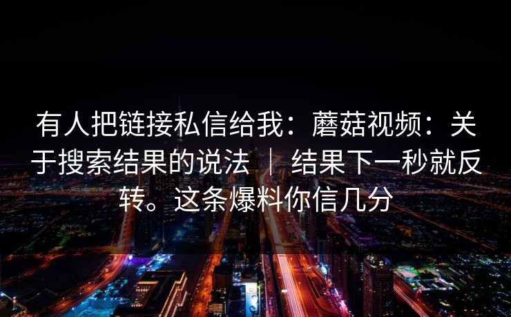 有人把链接私信给我：蘑菇视频：关于搜索结果的说法 ｜ 结果下一秒就反转。这条爆料你信几分