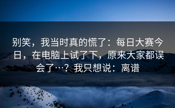 别笑,我当时真的慌了:每日大赛今日,在电脑上试了下,原来大家都误会了…?我只想说:离谱 别笑,我当时真的慌了:每日大赛今日,在电脑上试了下,原来大家都误会了…?我只想说:离谱