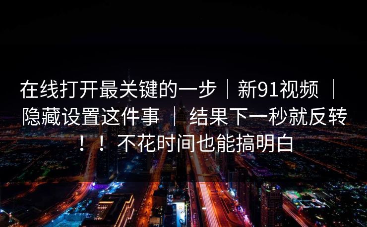 在线打开最关键的一步|新91视频 | 隐藏设置这件事 | 结果下一秒就反转!!不花时间也能搞明白 在线打开最关键的一步|新91视频 | 隐藏设置这件事 | 结果下一秒就反转!!不花时间也能搞明白