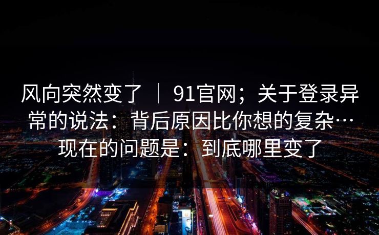 风向突然变了 | 91官网;关于登录异常的说法:背后原因比你想的复杂…现在的问题是:到底哪里变了 风向突然变了 | 91官网;关于登录异常的说法:背后原因比你想的复杂…现在的问题是:到底哪里变了