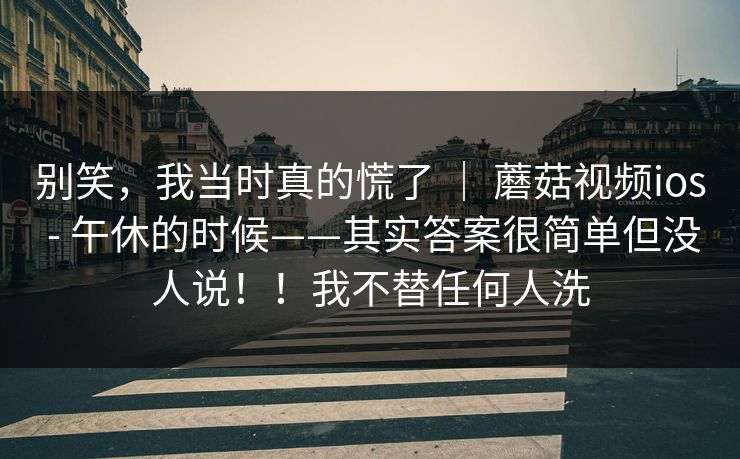 别笑，我当时真的慌了 ｜ 蘑菇视频ios - 午休的时候——其实答案很简单但没人说！！我不替任何人洗