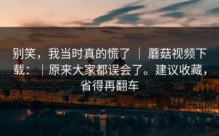 别笑,我当时真的慌了 | 蘑菇视频下载:|原来大家都误会了。建议收藏,省得再翻车 别笑,我当时真的慌了 | 蘑菇视频下载:|原来大家都误会了。建议收藏,省得再翻车