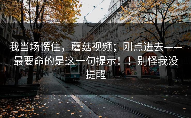 我当场愣住,蘑菇视频;刚点进去——最要命的是这一句提示!!别怪我没提醒 我当场愣住,蘑菇视频;刚点进去——最要命的是这一句提示!!别怪我没提醒